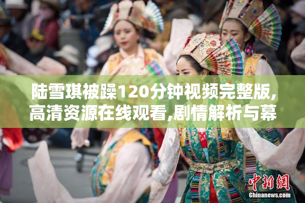 陆雪琪被躁120分钟视频完整版,高清资源在线观看,剧情解析与幕后