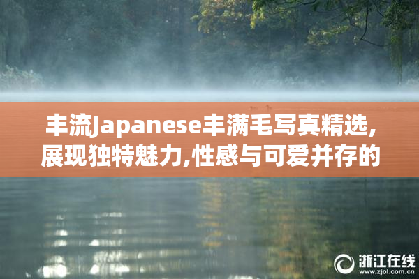 丰流Japanese丰满毛写真精选,展现独特魅力,性感与可爱并存的艺术