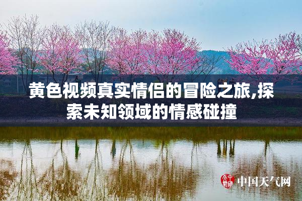 黄色视频真实情侣的冒险之旅,探索未知领域的情感碰撞
