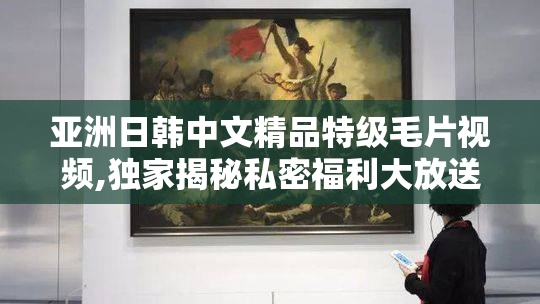 亚洲日韩中文精品特级毛片视频,独家揭秘私密福利大放送,错过再无