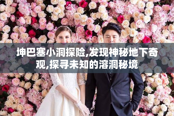 坤巴塞小洞探险,发现神秘地下奇观,探寻未知的溶洞秘境