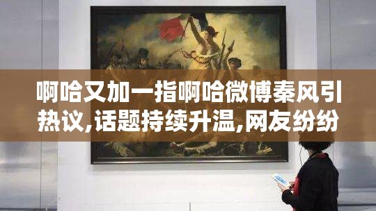 啊哈又加一指啊哈微博秦风引热议,话题持续升温,网友纷纷参与讨论