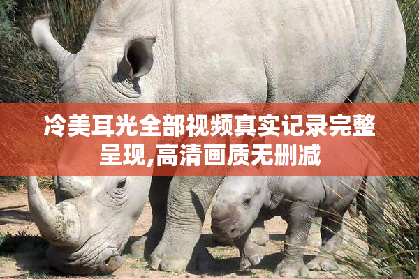 冷美耳光全部视频真实记录完整呈现,高清画质无删减