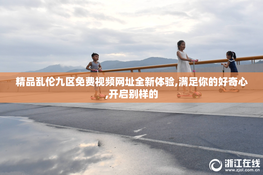 精品乱伦九区免费视频网址全新体验,满足你的好奇心,开启别样的