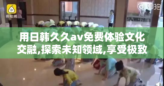 用日韩久久av免费体验文化交融,探索未知领域,享受极致的视听震撼