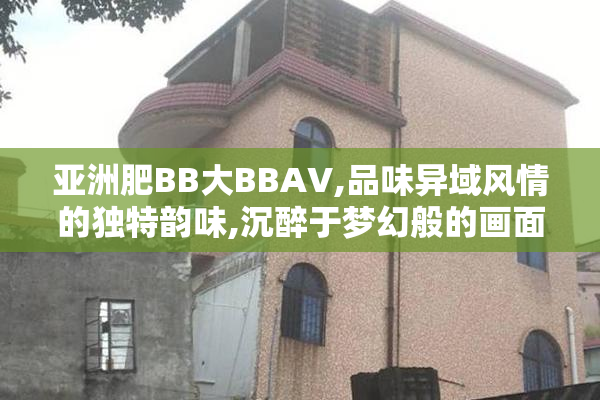 亚洲肥BB大BBAV,品味异域风情的独特韵味,沉醉于梦幻般的画面,开启