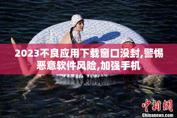 2023不良应用下载窗口没封,警惕恶意软件风险,加强手机