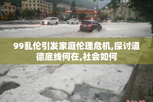 99乱伦引发家庭伦理危机,探讨道德底线何在,社会如何