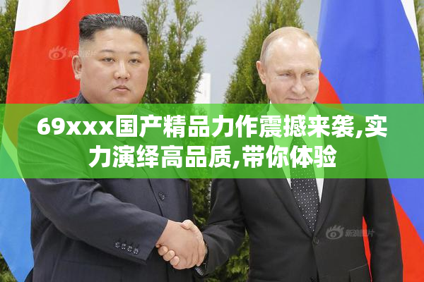 69xxx国产精品力作震撼来袭,实力演绎高品质,带你体验