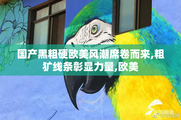 国产黑粗硬欧美风潮席卷而来,粗犷线条彰显力量,欧美