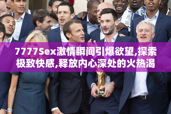 7777Sex激情瞬间引爆欲望,探索极致快感,释放内心深处的火热渴望