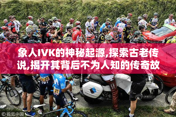 象人IVK的神秘起源,探索古老传说,揭开其背后不为人知的传奇故事