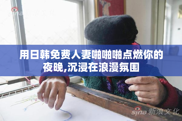 用日韩免费人妻啪啪啪点燃你的夜晚,沉浸在浪漫氛围