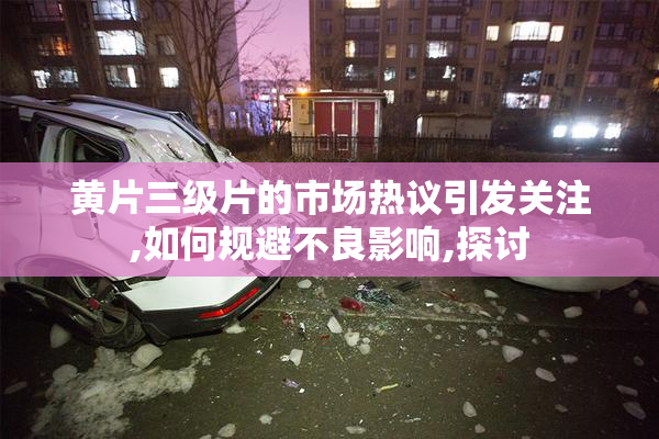 黄片三级片的市场热议引发关注,如何规避不良影响,探讨