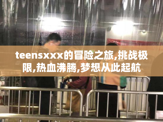 teensxxx的冒险之旅,挑战极限,热血沸腾,梦想从此起航