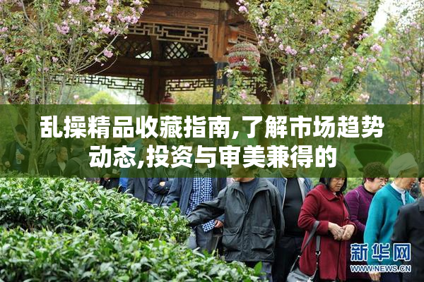 乱操精品收藏指南,了解市场趋势动态,投资与审美兼得的