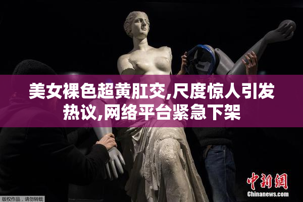 美女裸色超黄肛交,尺度惊人引发热议,网络平台紧急下架
