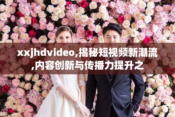 xxjhdvideo,揭秘短视频新潮流,内容创新与传播力提升之
