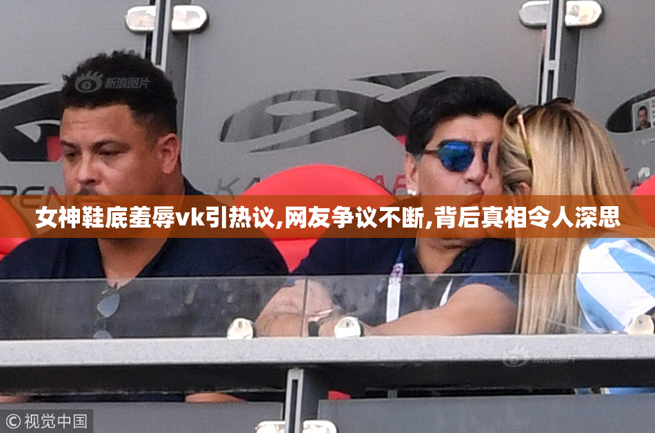 女神鞋底羞辱vk引热议,网友争议不断,背后真相令人深思