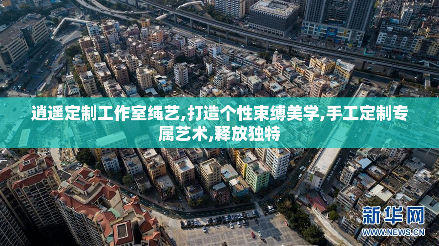 逍遥定制工作室绳艺,打造个性束缚美学,手工定制专属艺术,释放独特