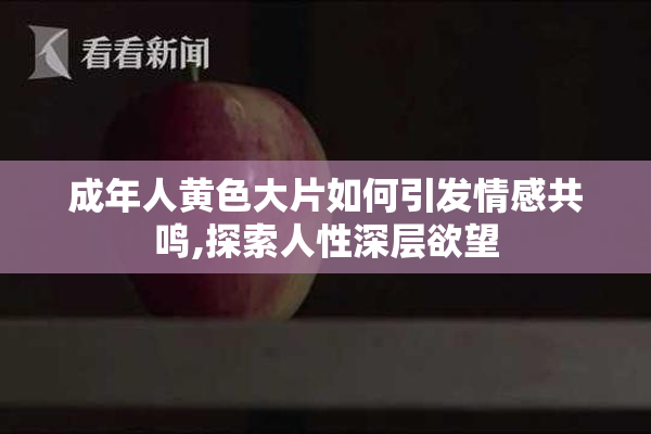 成年人黄色大片如何引发情感共鸣,探索人性深层欲望