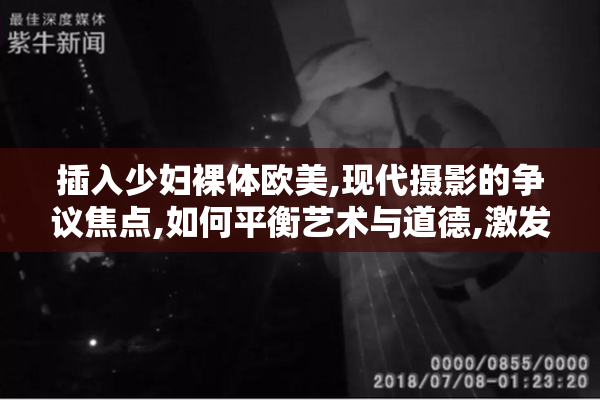 插入少妇裸体欧美,现代摄影的争议焦点,如何平衡艺术与道德,激发
