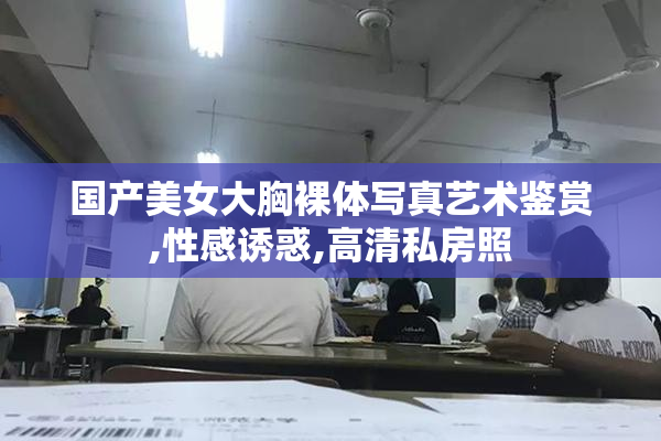 国产美女大胸裸体写真艺术鉴赏,性感诱惑,高清私房照