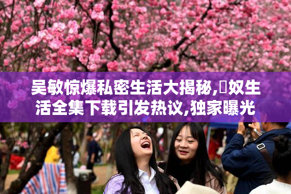 吴敏惊爆私密生活大揭秘,婬奴生活全集下载引发热议,独家曝光