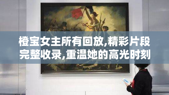 橙宝女主所有回放,精彩片段完整收录,重温她的高光时刻