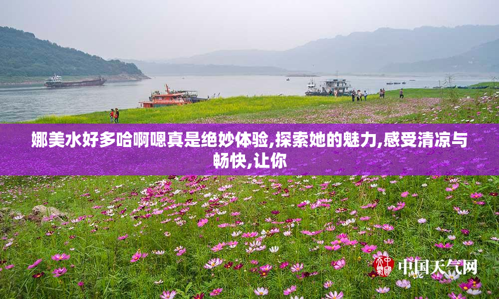 娜美水好多哈啊嗯真是绝妙体验,探索她的魅力,感受清凉与畅快,让你