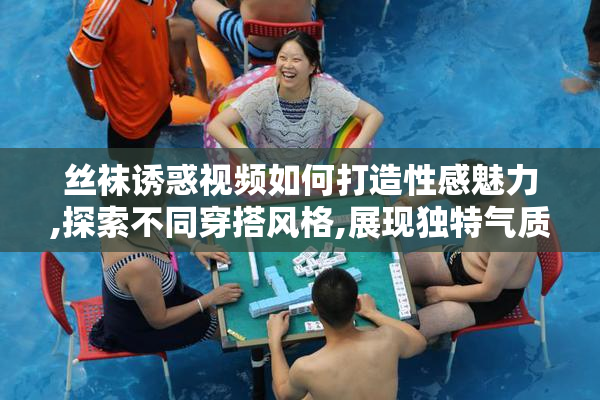 丝袜诱惑视频如何打造性感魅力,探索不同穿搭风格,展现独特气质与