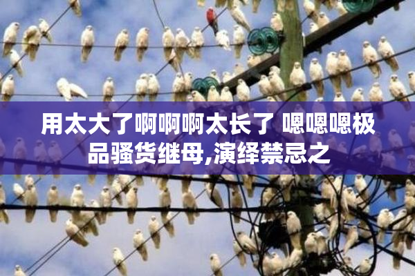 用太大了啊啊啊太长了 嗯嗯嗯极品骚货继母,演绎禁忌之