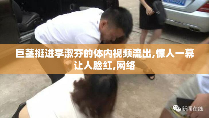 巨茎挺进李淑芬的体内视频流出,惊人一幕让人脸红,网络