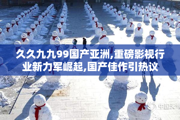 久久九九99国产亚洲,重磅影视行业新力军崛起,国产佳作引热议