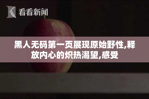 黑人无码第一页展现原始野性,释放内心的炽热渴望,感受