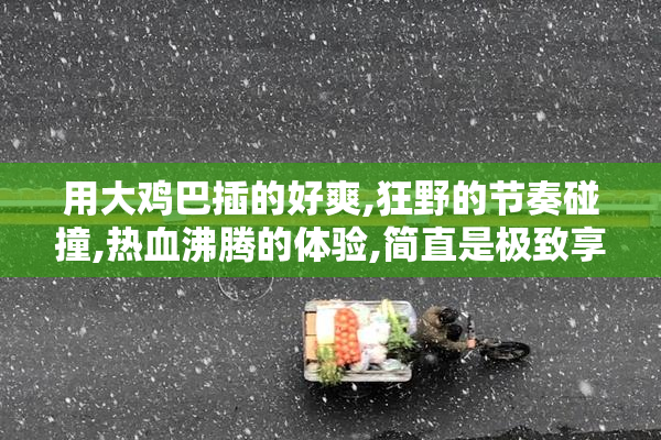 用大鸡巴插的好爽,狂野的节奏碰撞,热血沸腾的体验,简直是极致享受
