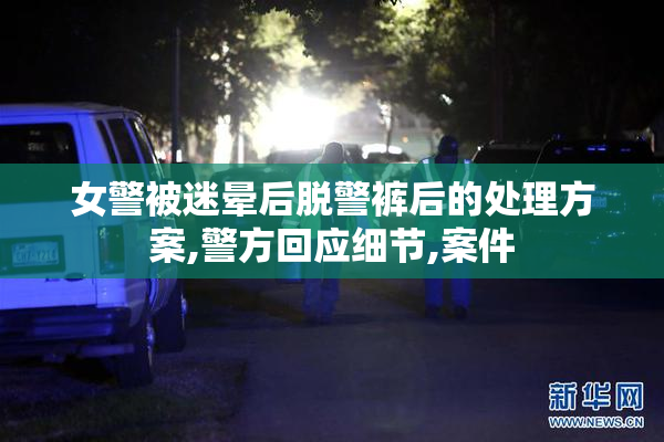女警被迷晕后脱警裤后的处理方案,警方回应细节,案件