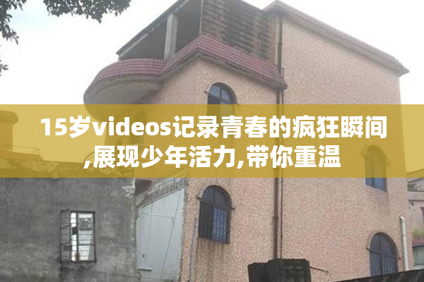 15岁videos记录青春的疯狂瞬间,展现少年活力,带你重温