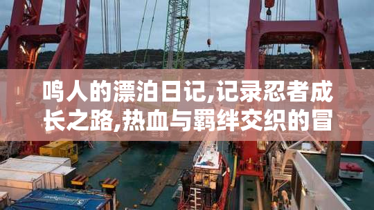 鸣人的漂泊日记,记录忍者成长之路,热血与羁绊交织的冒险旅程