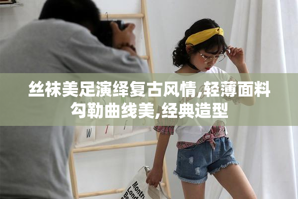 丝袜美足演绎复古风情,轻薄面料勾勒曲线美,经典造型