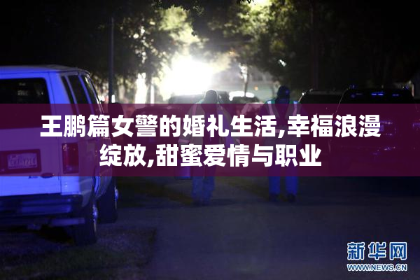 王鹏篇女警的婚礼生活,幸福浪漫绽放,甜蜜爱情与职业