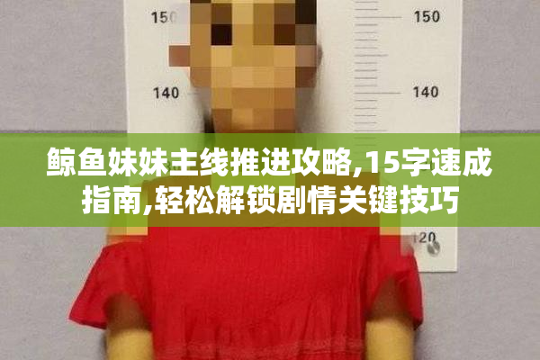鲸鱼妹妹主线推进攻略,15字速成指南,轻松解锁剧情关键技巧