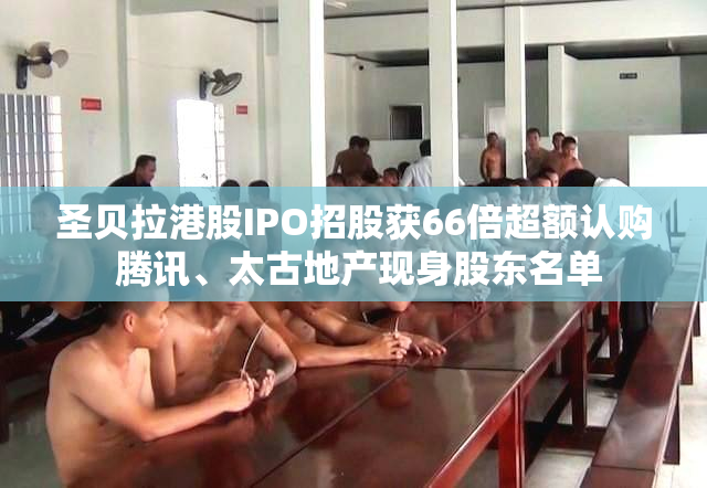 圣贝拉港股IPO招股获66倍超额认购 腾讯、太古地产现身股东名单
