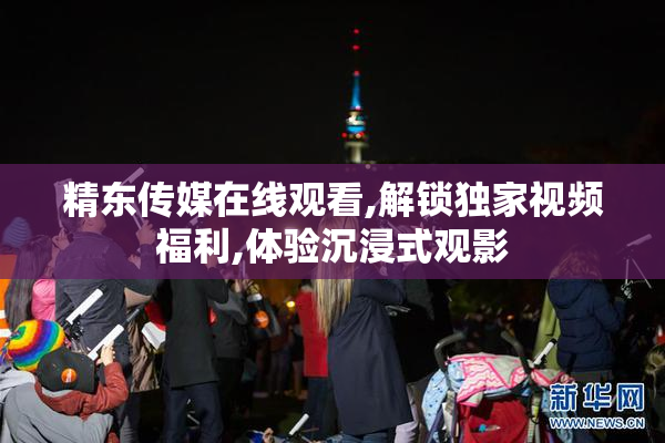 精东传媒在线观看,解锁独家视频福利,体验沉浸式观影