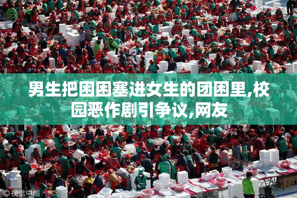 男生把困困塞进女生的团困里,校园恶作剧引争议,网友