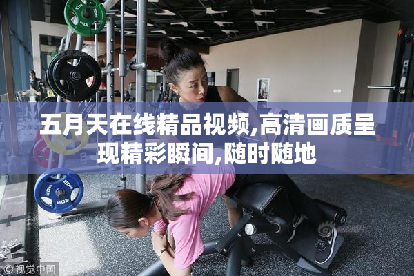 五月天在线精品视频,高清画质呈现精彩瞬间,随时随地