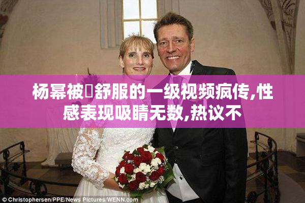 杨幂被肏舒服的一级视频疯传,性感表现吸睛无数,热议不