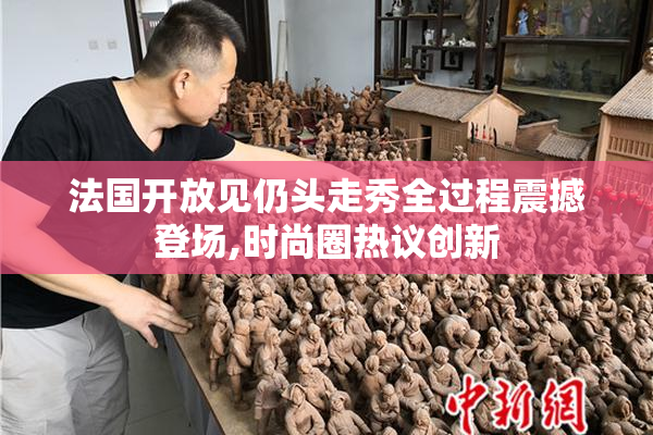 法国开放见仍头走秀全过程震撼登场,时尚圈热议创新