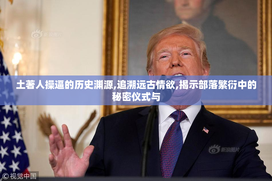 土著人操逼的历史渊源,追溯远古情欲,揭示部落繁衍中的秘密仪式与