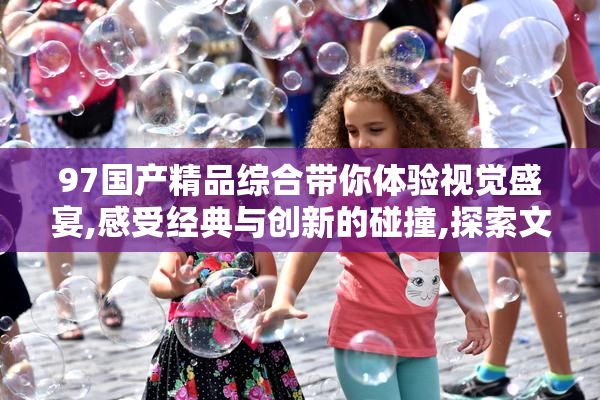 97国产精品综合带你体验视觉盛宴,感受经典与创新的碰撞,探索文化